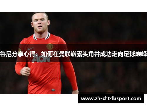 鲁尼分享心得：如何在曼联崭露头角并成功走向足球巅峰