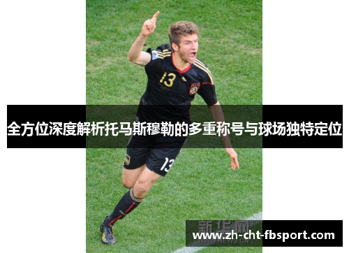 全方位深度解析托马斯穆勒的多重称号与球场独特定位