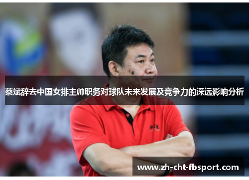 蔡斌辞去中国女排主帅职务对球队未来发展及竞争力的深远影响分析